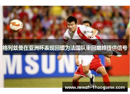 格列兹曼在亚洲杯表现回暖为法国队重回巅峰提供信号
