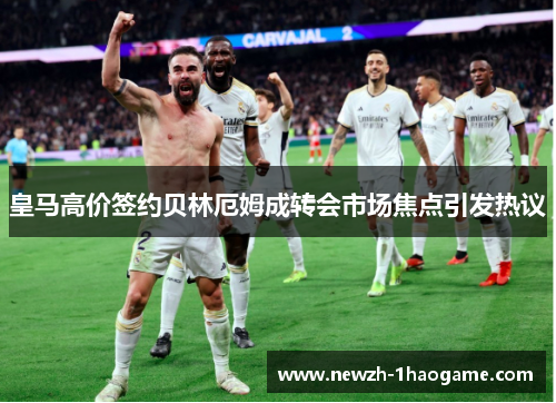 皇马高价签约贝林厄姆成转会市场焦点引发热议
