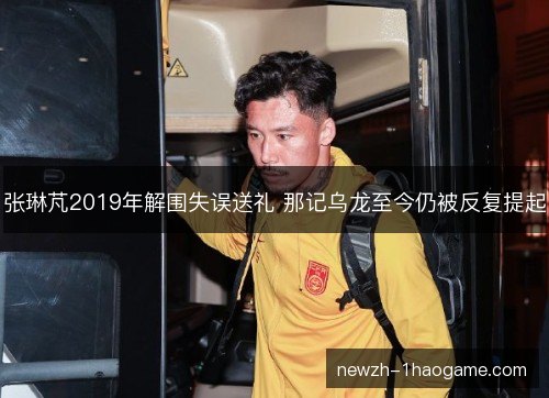 张琳芃2019年解围失误送礼 那记乌龙至今仍被反复提起